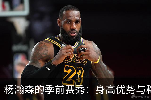 杨瀚森的季前赛秀：身高优势与稳健成长的精彩碰撞